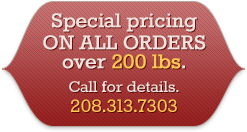 Special pricing on all orders over 200 lbs. Call for details. 208.313.7303